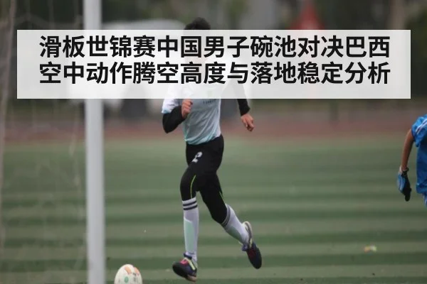 滑板世锦赛中国男子碗池对决巴西空中动作腾空高度与落地稳定分析
